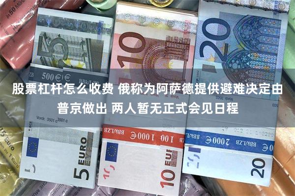 股票杠杆怎么收费 俄称为阿萨德提供避难决定由普京做出 两人暂无正式会见日程