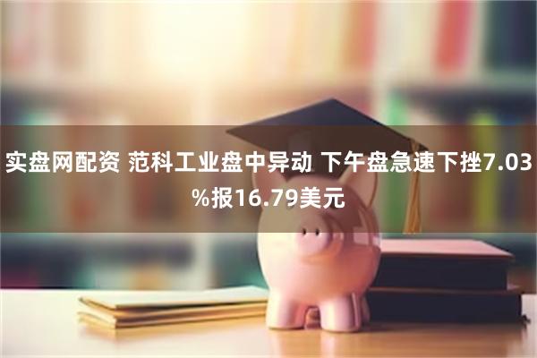 实盘网配资 范科工业盘中异动 下午盘急速下挫7.03%报16.79美元