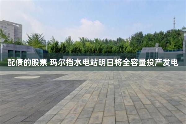配债的股票 玛尔挡水电站明日将全容量投产发电