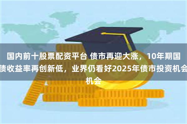 国内前十股票配资平台 债市再迎大涨，10年期国债收益率再创新低，业界仍看好2025年债市投资机会