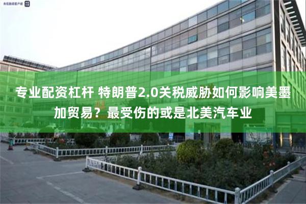 专业配资杠杆 特朗普2.0关税威胁如何影响美墨加贸易？最受伤的或是北美汽车业
