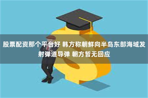 股票配资那个平台好 韩方称朝鲜向半岛东部海域发射弹道导弹 朝方暂无回应