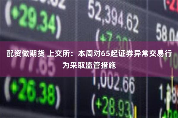 配资做期货 上交所：本周对65起证券异常交易行为采取监管措施