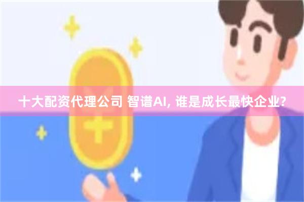 十大配资代理公司 智谱AI, 谁是成长最快企业?
