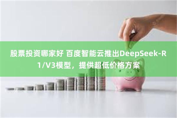 股票投资哪家好 百度智能云推出DeepSeek-R1/V3模型，提供超低价格方案