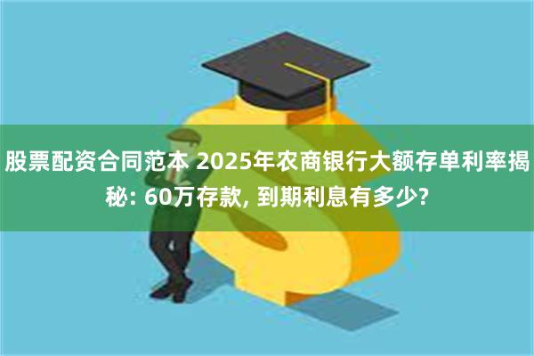股票配资合同范本 2025年农商银行大额存单利率揭秘: 60万存款, 到期利息有多少?