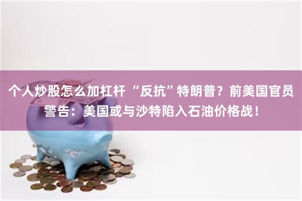个人炒股怎么加杠杆 “反抗”特朗普？前美国官员警告：美国或与沙特陷入石油价格战！