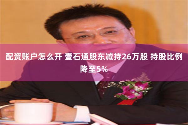 配资账户怎么开 壹石通股东减持26万股 持股比例降至5%