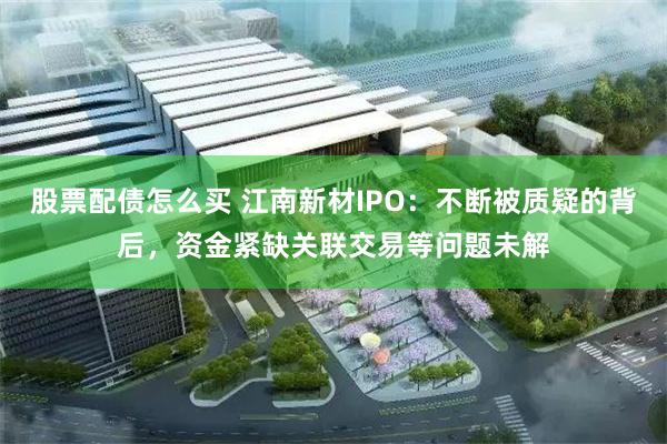 股票配债怎么买 江南新材IPO：不断被质疑的背后，资金紧缺关联交易等问题未解