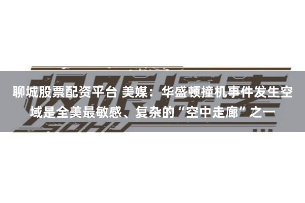 聊城股票配资平台 美媒：华盛顿撞机事件发生空域是全美最敏感、复杂的“空中走廊”之一