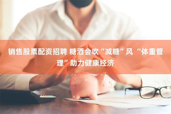销售股票配资招聘 糖酒会吹“减糖”风 “体重管理”助力健康经济