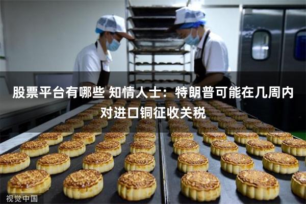 股票平台有哪些 知情人士：特朗普可能在几周内对进口铜征收关税