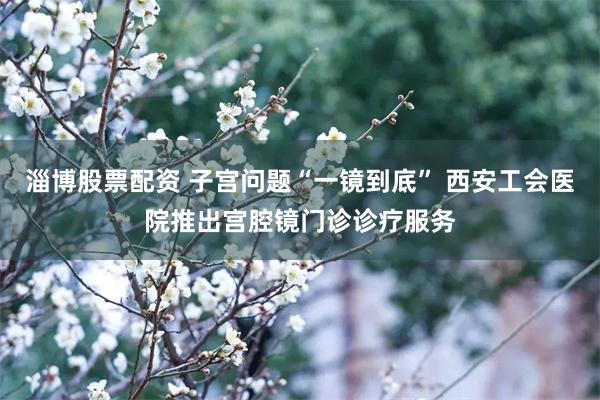 淄博股票配资 子宫问题“一镜到底” 西安工会医院推出宫腔镜门诊诊疗服务