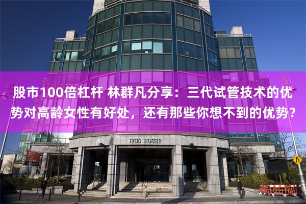股市100倍杠杆 林群凡分享：三代试管技术的优势对高龄女性有好处，还有那些你想不到的优势？