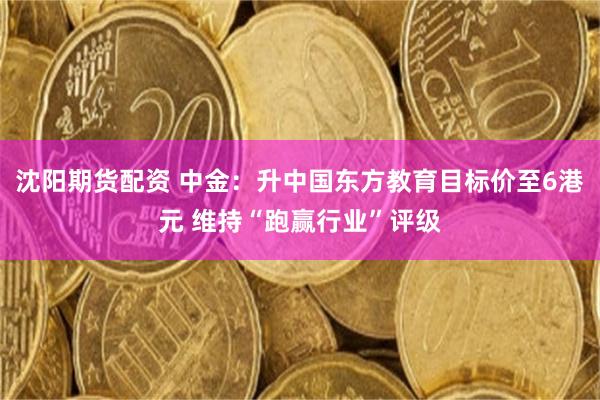 沈阳期货配资 中金：升中国东方教育目标价至6港元 维持“跑赢行业”评级