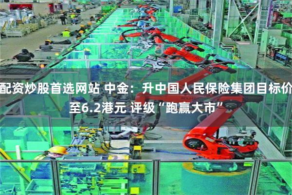 配资炒股首选网站 中金：升中国人民保险集团目标价至6.2港元 评级“跑赢大市”