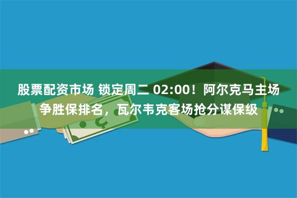 股票配资市场 锁定周二 02:00！阿尔克马主场争胜保排名，瓦尔韦克客场抢分谋保级