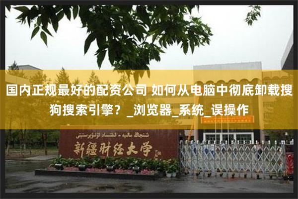 国内正规最好的配资公司 如何从电脑中彻底卸载搜狗搜索引擎？_浏览器_系统_误操作
