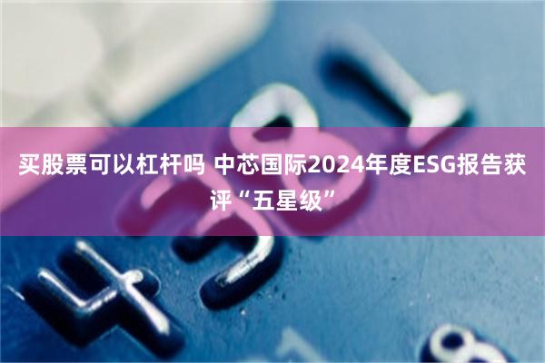 买股票可以杠杆吗 中芯国际2024年度ESG报告获评“五星级”
