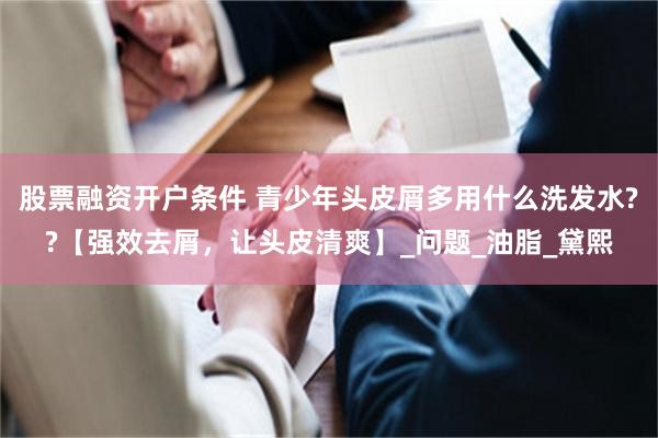 股票融资开户条件 青少年头皮屑多用什么洗发水??【强效去屑，让头皮清爽】_问题_油脂_黛熙