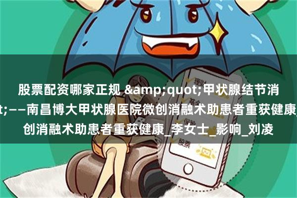 股票配资哪家正规 &quot;甲状腺结节消失了！&quot;——南昌博大甲状腺医院微创消融术助患者重获健康_李女士_影响_刘凌