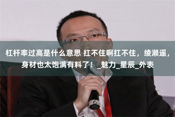 杠杆率过高是什么意思 扛不住啊扛不住，绫濑遥，身材也太饱满有料了！_魅力_星辰_外表