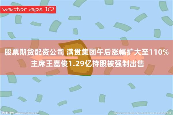 股票期货配资公司 满贯集团午后涨幅扩大至110% 主席王嘉俊1.29亿持股被强制出售