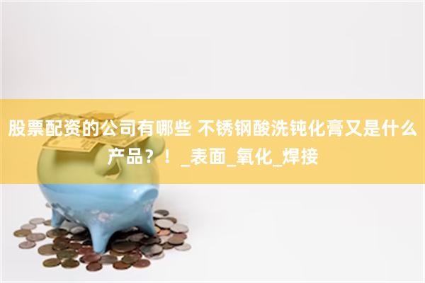 股票配资的公司有哪些 不锈钢酸洗钝化膏又是什么产品？！_表面_氧化_焊接