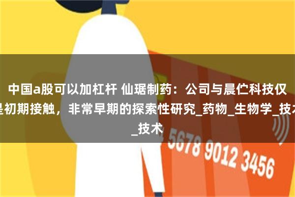 中国a股可以加杠杆 仙琚制药：公司与晨伫科技仅是初期接触，非常早期的探索性研究_药物_生物学_技术