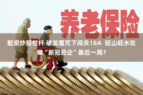 配资炒股杠杆 破发魔咒下闯关18A  旺山旺水在赌“新冠药企”最后一局？