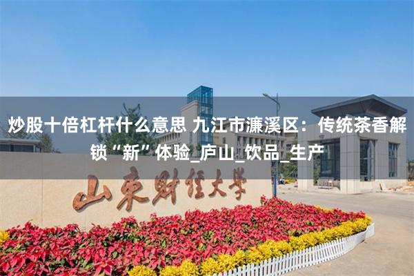 炒股十倍杠杆什么意思 九江市濂溪区：传统茶香解锁“新”体验_庐山_饮品_生产