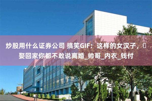 炒股用什么证券公司 搞笑GIF：这样的女汉子，​娶回家你都不敢说离婚_帅哥_内衣_钱付