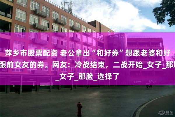 萍乡市股票配资 老公拿出“和好券”想跟老婆和好，结果是跟前女友的券。网友：冷战结束，二战开始_女子_那脸_选择了