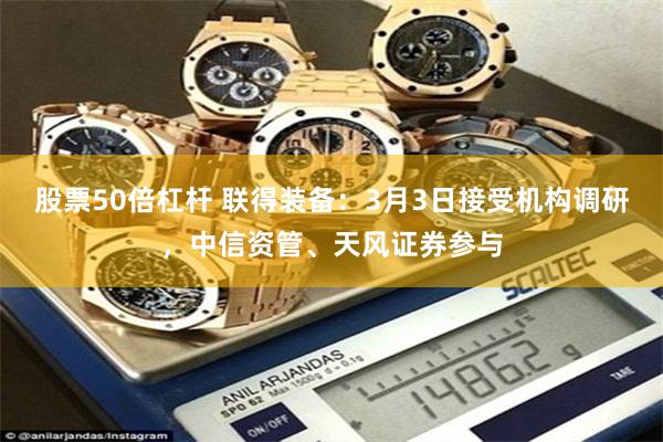 股票50倍杠杆 联得装备：3月3日接受机构调研，中信资管、天风证券参与