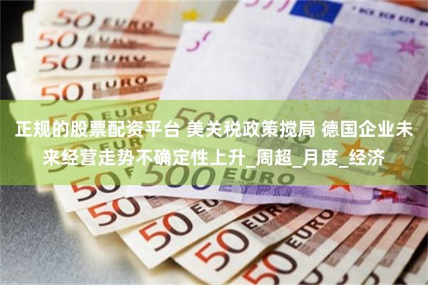 正规的股票配资平台 美关税政策搅局 德国企业未来经营走势不确定性上升_周超_月度_经济