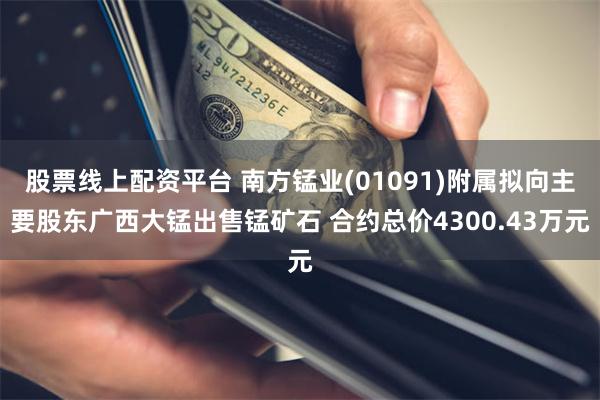 股票线上配资平台 南方锰业(01091)附属拟向主要股东广西大锰出售锰矿石 合约总价4300.43万元