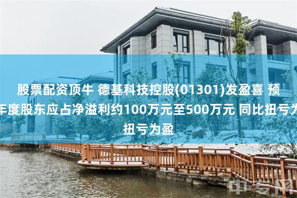 股票配资顶牛 德基科技控股(01301)发盈喜 预计年度股东应占净溢利约100万元至500万元 同比扭亏为盈