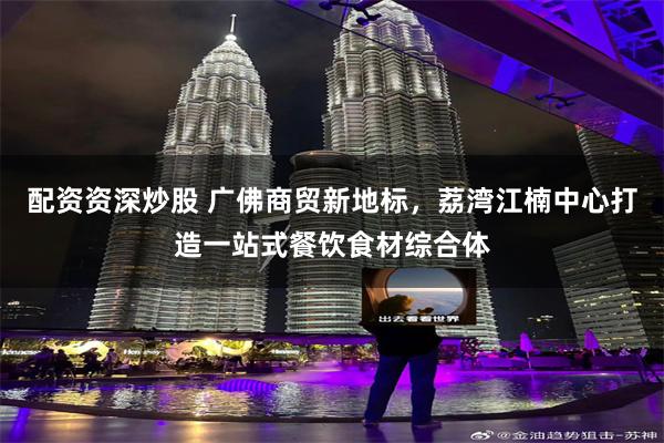 配资资深炒股 广佛商贸新地标，荔湾江楠中心打造一站式餐饮食材综合体