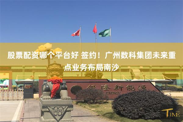 股票配资哪个平台好 签约！广州数科集团未来重点业务布局南沙