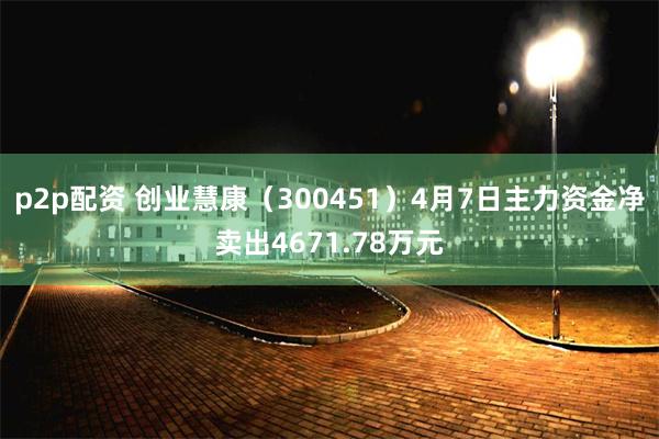 p2p配资 创业慧康（300451）4月7日主力资金净卖出4671.78万元