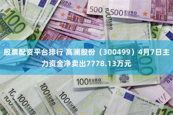 股票配资平台排行 高澜股份（300499）4月7日主力资金净卖出7778.13万元