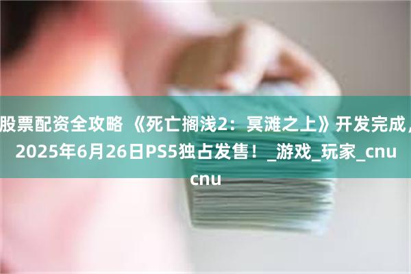 股票配资全攻略 《死亡搁浅2：冥滩之上》开发完成，2025年6月26日PS5独占发售！_游戏_玩家_cnu