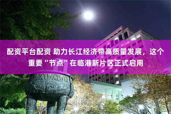 配资平台配资 助力长江经济带高质量发展，这个重要“节点”在临港新片区正式启用