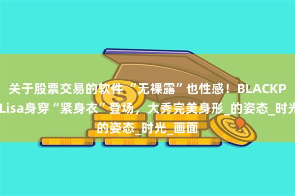 关于股票交易的软件 “无裸露”也性感！BLACKPINK的Lisa身穿“紧身衣”登场，大秀完美身形_的姿态_时光_画面