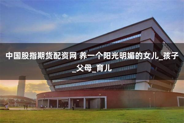 中国股指期货配资网 养一个阳光明媚的女儿_孩子_父母_育儿