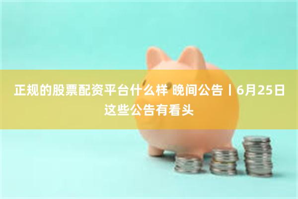 正规的股票配资平台什么样 晚间公告丨6月25日这些公告有看头