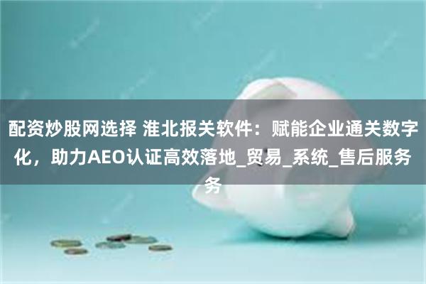 配资炒股网选择 淮北报关软件：赋能企业通关数字化，助力AEO认证高效落地_贸易_系统_售后服务