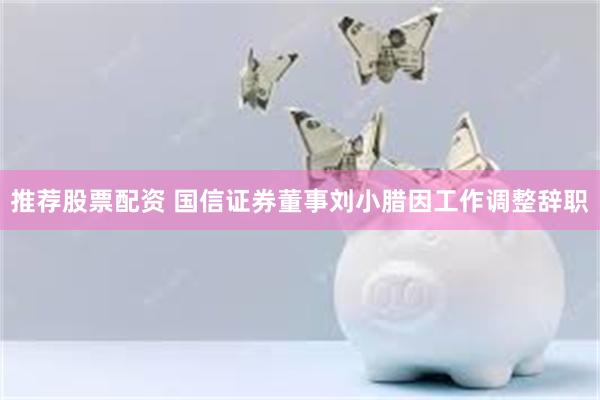 推荐股票配资 国信证券董事刘小腊因工作调整辞职