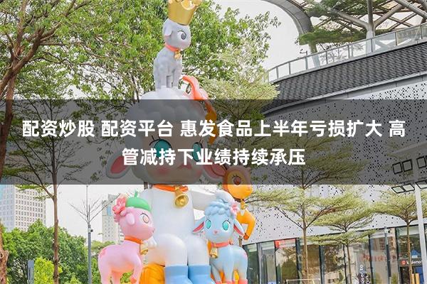 配资炒股 配资平台 惠发食品上半年亏损扩大 高管减持下业绩持续承压