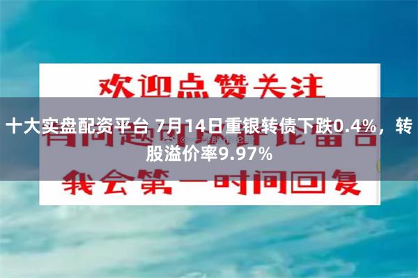 十大实盘配资平台 7月14日重银转债下跌0.4%，转股溢价率9.97%